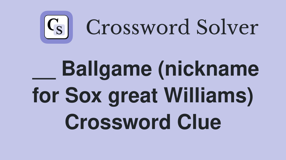 __ Ballgame (nickname for Sox great Williams) Crossword Clue
