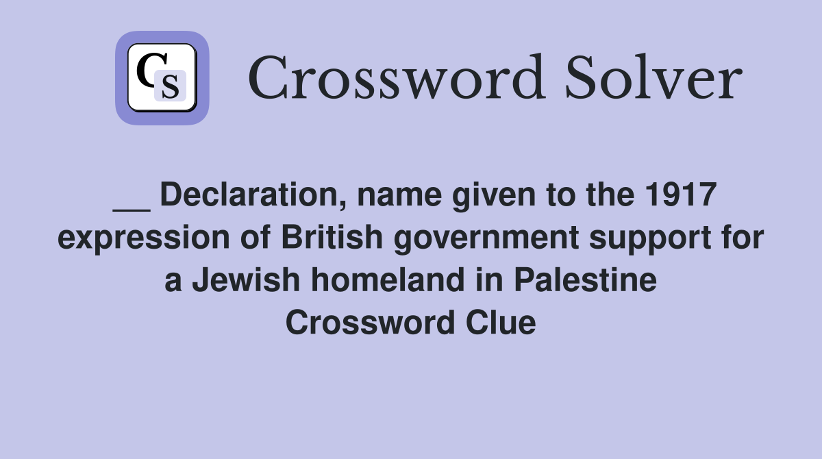 __ Declaration, name given to the 1917 expression of British government support for a Jewish homeland in Palestine Crossword Clue