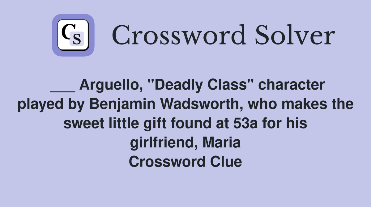 ___ Arguello, "Deadly Class" character played by Benjamin Wadsworth, who makes the sweet little gift found at 53a for his girlfriend, Maria Crossword Clue