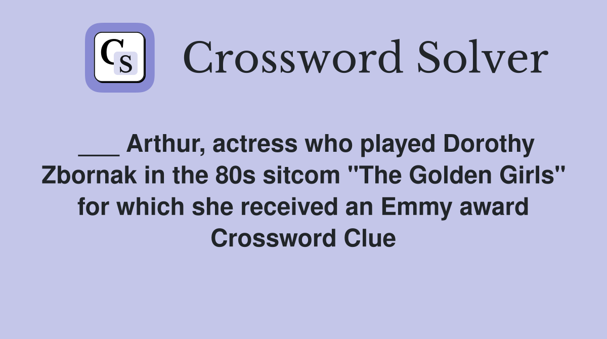 ___ Arthur, actress who played Dorothy Zbornak in the 80s sitcom "The Golden Girls" for which she received an Emmy award Crossword Clue