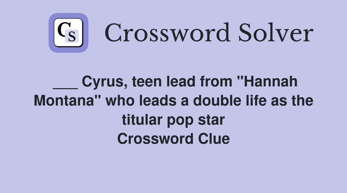 ___ Cyrus, teen lead from "Hannah Montana" who leads a double life as the titular pop star Crossword Clue
