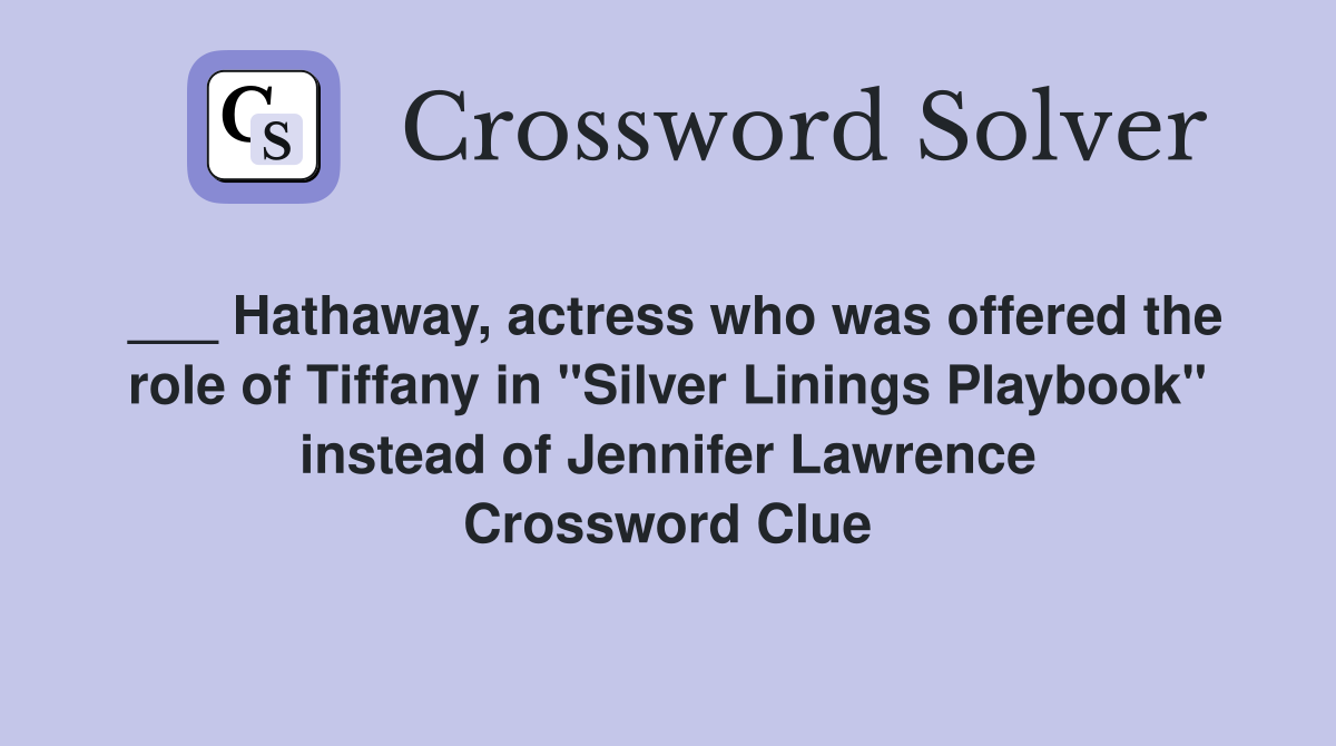 ___ Hathaway, actress who was offered the role of Tiffany in "Silver Linings Playbook" instead of Jennifer Lawrence Crossword Clue