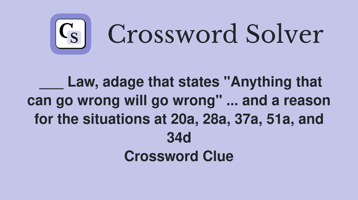 ___ Law, adage that states "Anything that can go wrong will go wrong" ... and a reason for the situations at 20a, 28a, 37a, 51a, and 34d Crossword Clue