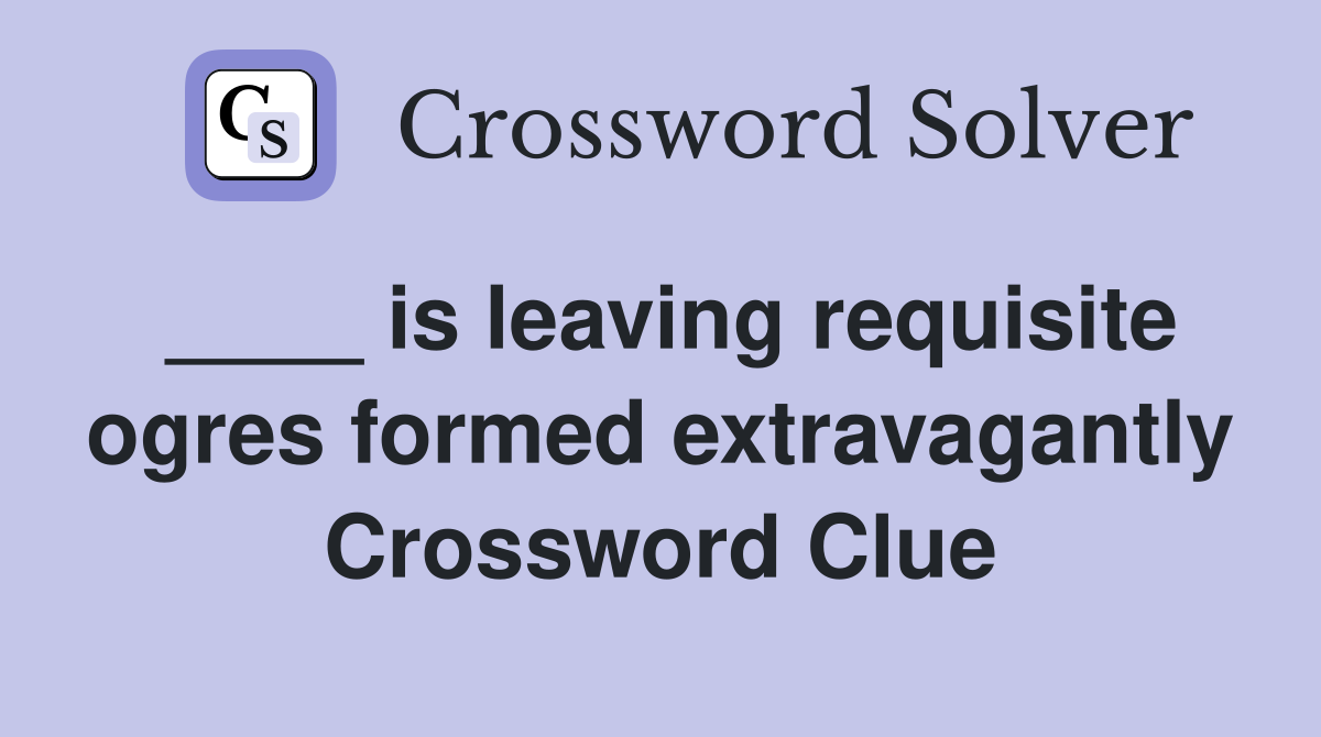 ____ is leaving requisite ogres formed extravagantly Crossword Clue